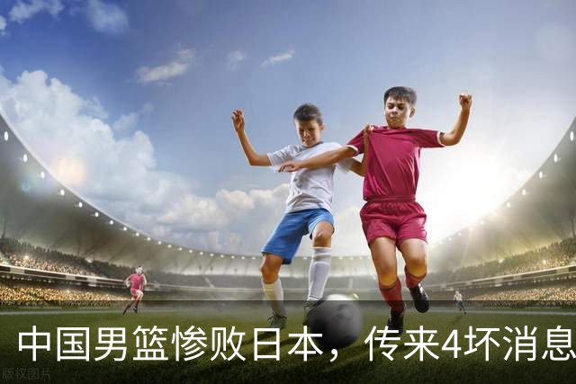 中国男篮惨败日本，传来4坏消息1好消息，防守崩盘，郭士强或下课