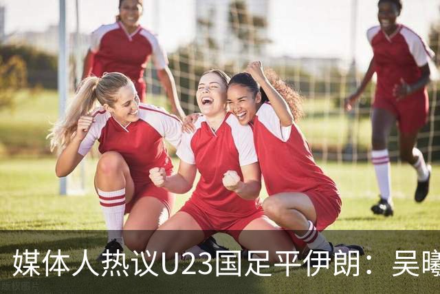 媒体人热议U23国足平伊朗：吴曦不可替代 下场又是熟悉的打平出线